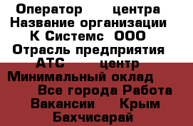 Оператор Call-центра › Название организации ­ К Системс, ООО › Отрасль предприятия ­ АТС, call-центр › Минимальный оклад ­ 15 000 - Все города Работа » Вакансии   . Крым,Бахчисарай